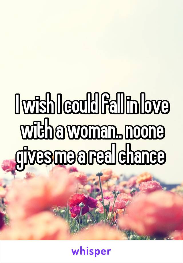 I wish I could fall in love with a woman.. noone gives me a real chance 