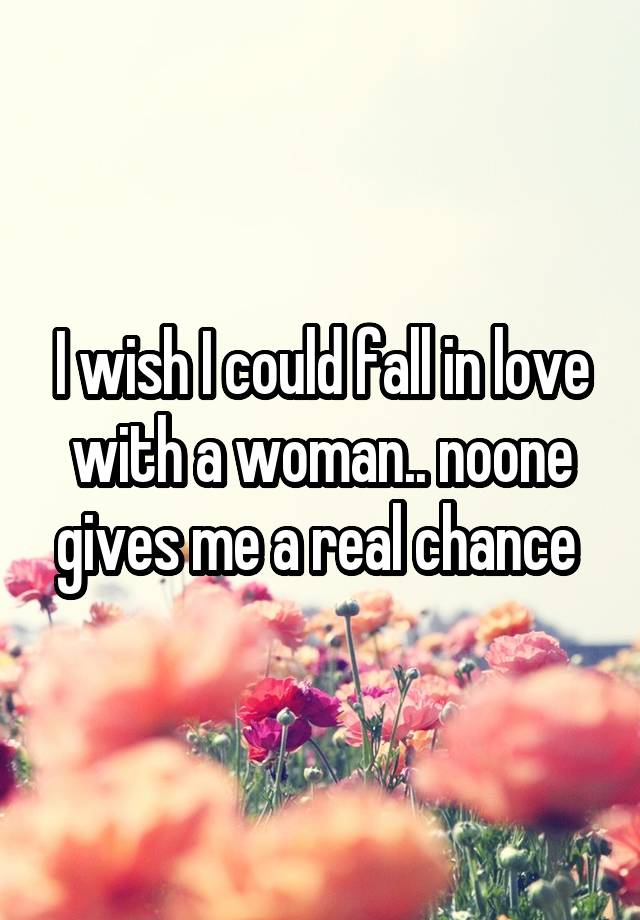 I wish I could fall in love with a woman.. noone gives me a real chance 