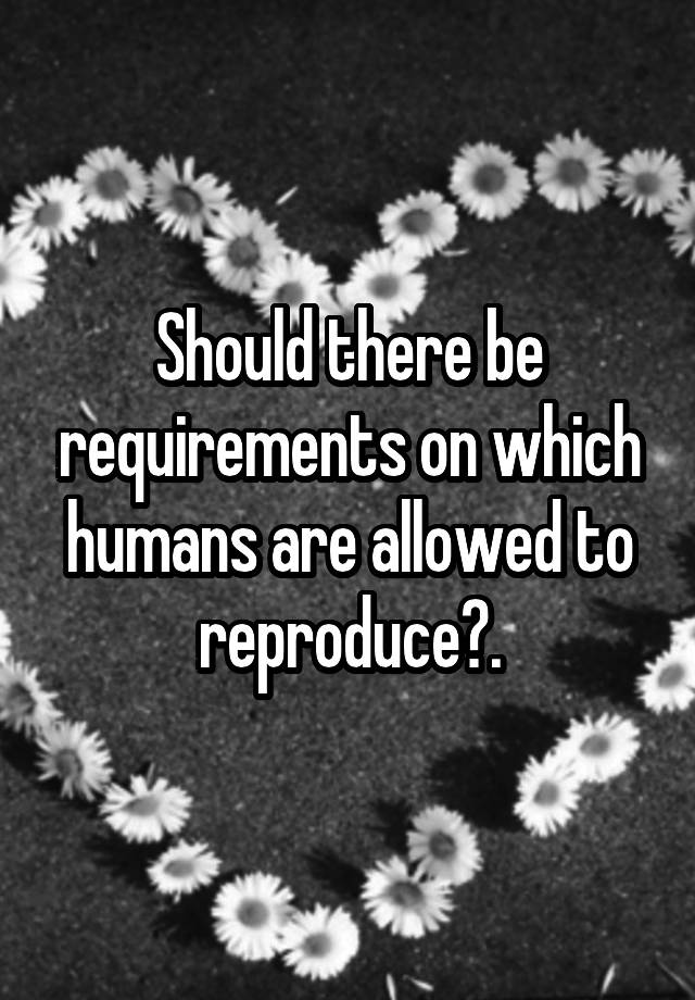 Should there be requirements on which humans are allowed to reproduce?.