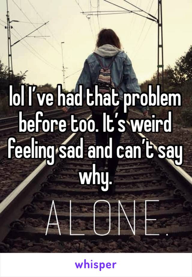 lol I’ve had that problem before too. It’s weird feeling sad and can’t say why. 