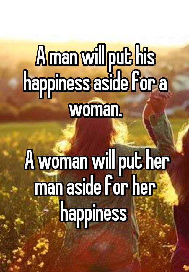 A man will put his happiness aside for a woman.

 A woman will put her man aside for her happiness 
