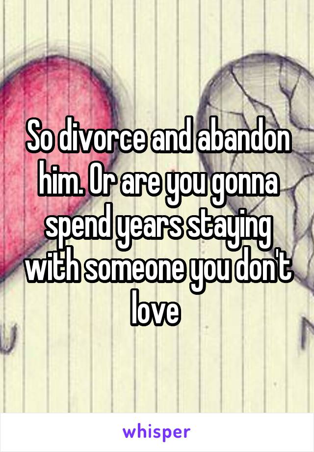 So divorce and abandon him. Or are you gonna spend years staying with someone you don't love 