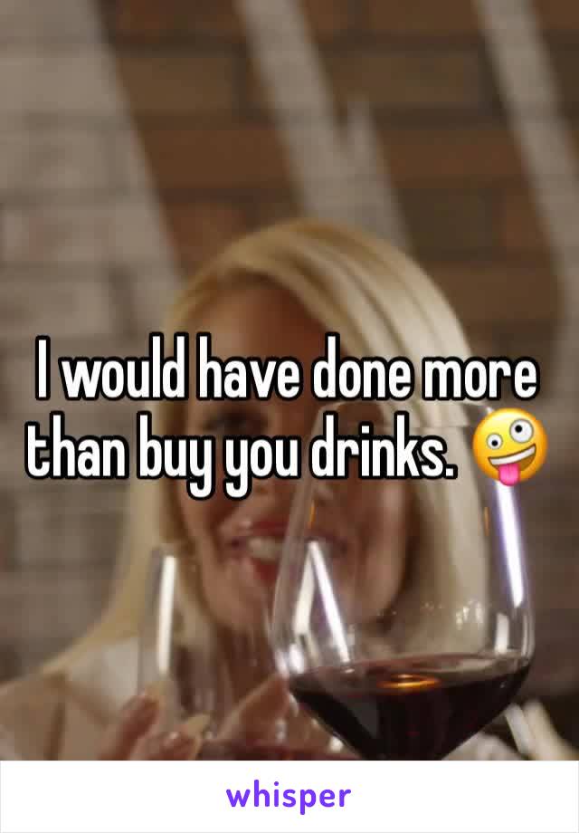 I would have done more than buy you drinks. 🤪