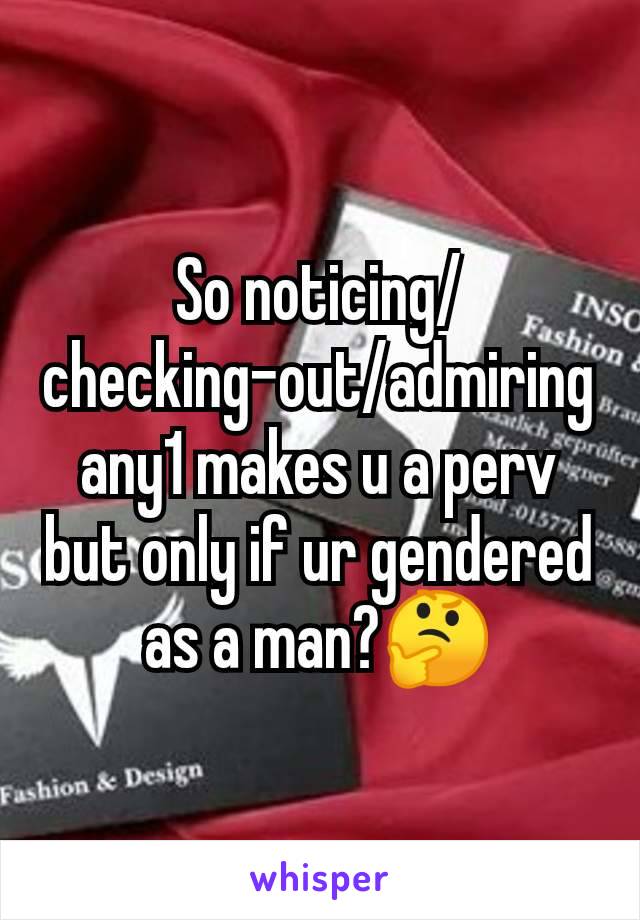 So noticing/checking-out/admiring any1 makes u a perv but only if ur gendered as a man?🤔