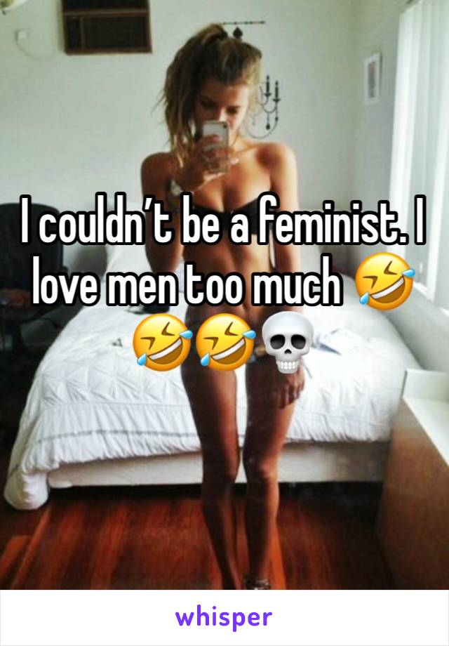 I couldn’t be a feminist. I love men too much 🤣🤣🤣💀