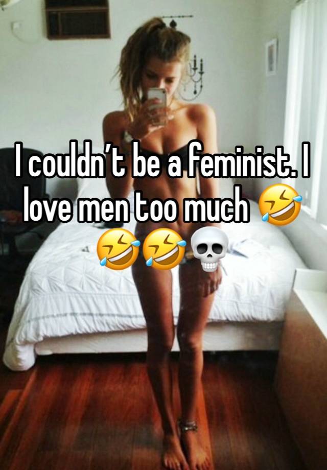 I couldn’t be a feminist. I love men too much 🤣🤣🤣💀