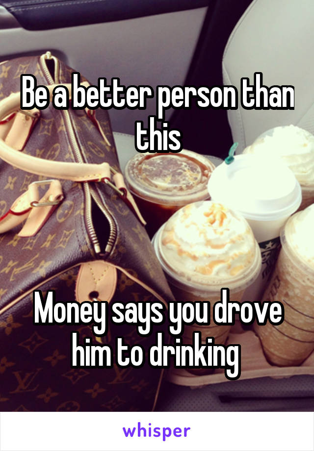 Be a better person than this



Money says you drove him to drinking 