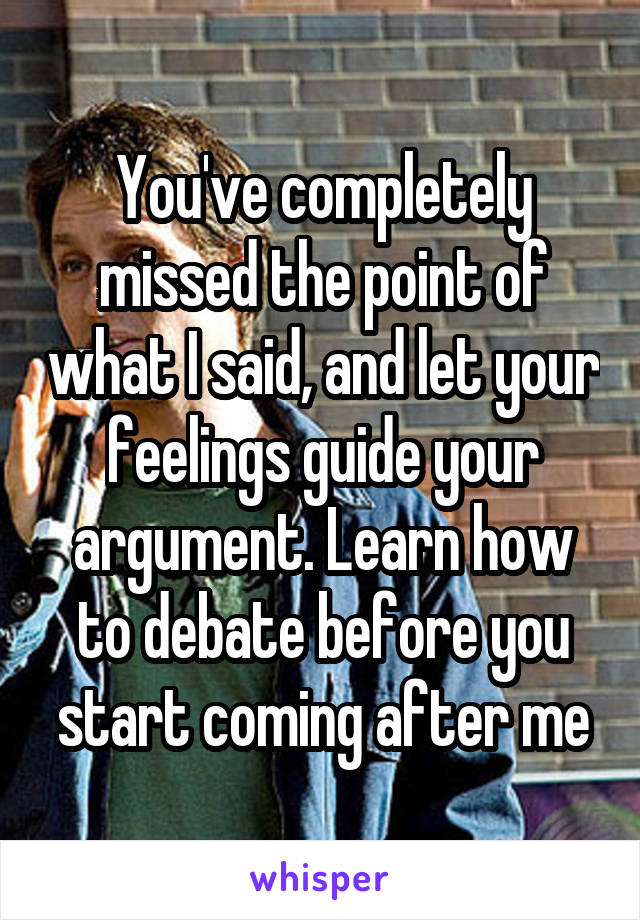 You've completely missed the point of what I said, and let your feelings guide your argument. Learn how to debate before you start coming after me