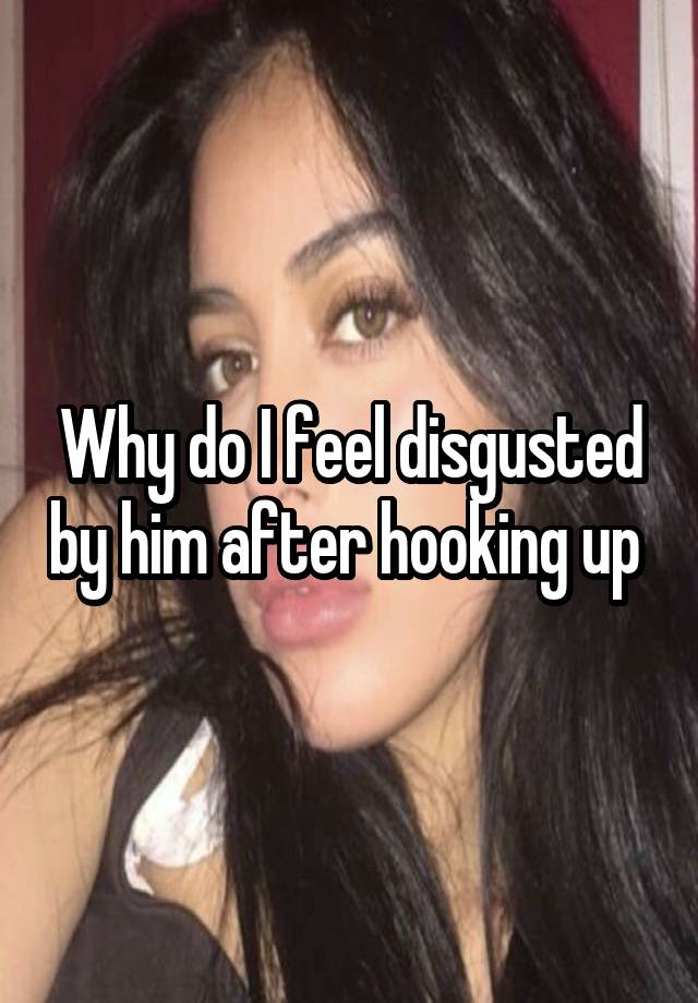 Why do I feel disgusted by him after hooking up 