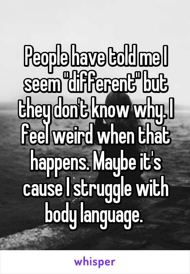 People have told me I seem "different" but they don't know why. I feel weird when that happens. Maybe it's cause I struggle with body language. 