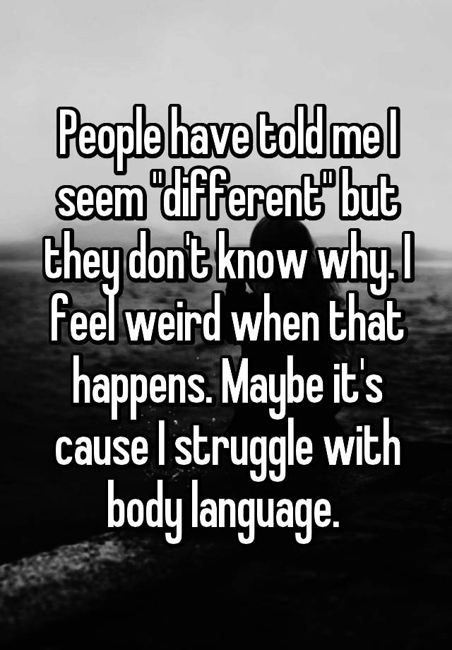 People have told me I seem "different" but they don't know why. I feel weird when that happens. Maybe it's cause I struggle with body language. 