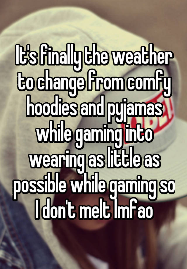 It's finally the weather to change from comfy hoodies and pyjamas while gaming into wearing as little as possible while gaming so I don't melt lmfao