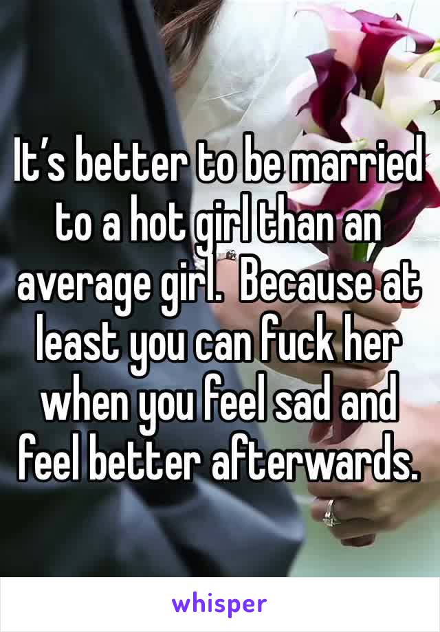 It’s better to be married to a hot girl than an average girl.  Because at least you can fuck her when you feel sad and feel better afterwards.