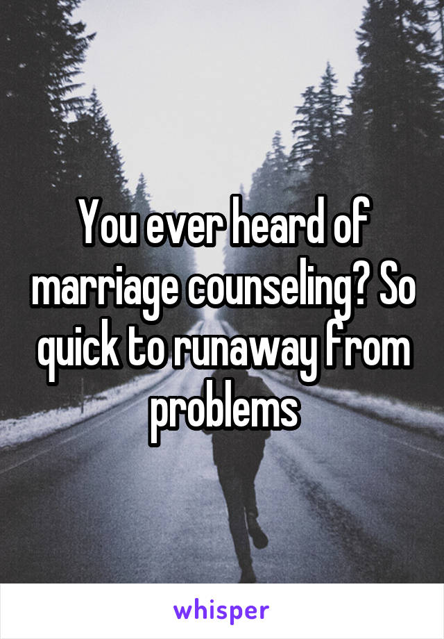 You ever heard of marriage counseling? So quick to runaway from problems