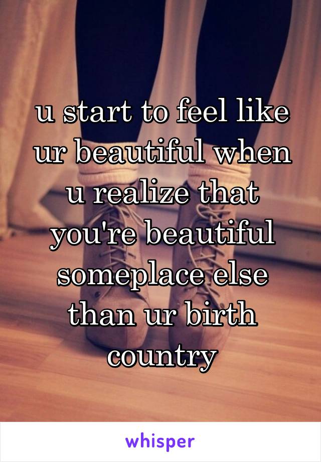 u start to feel like ur beautiful when u realize that you're beautiful someplace else than ur birth country