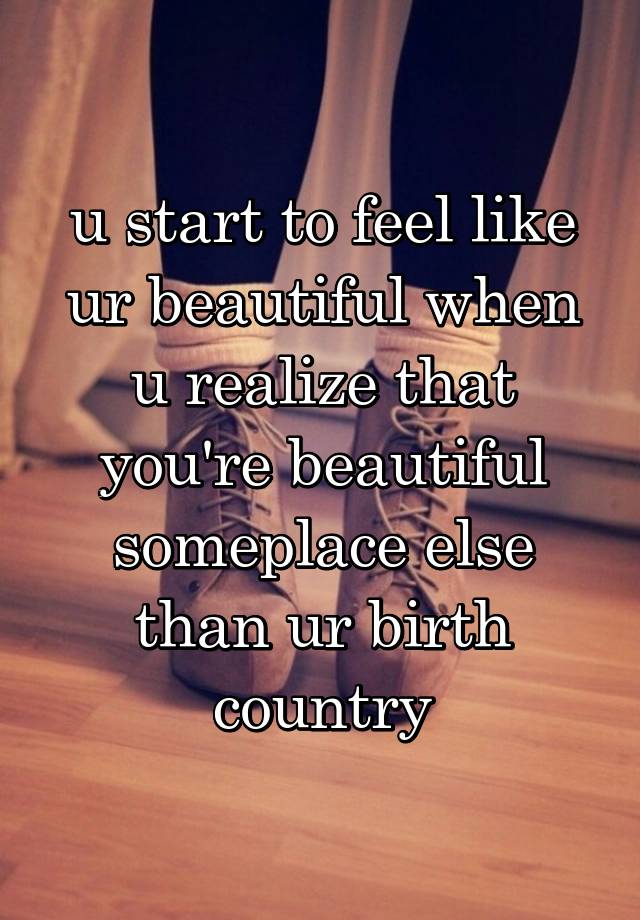 u start to feel like ur beautiful when u realize that you're beautiful someplace else than ur birth country