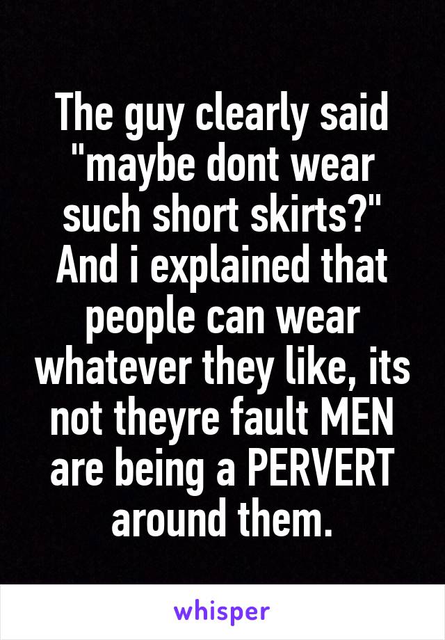 The guy clearly said "maybe dont wear such short skirts?" And i explained that people can wear whatever they like, its not theyre fault MEN are being a PERVERT around them.