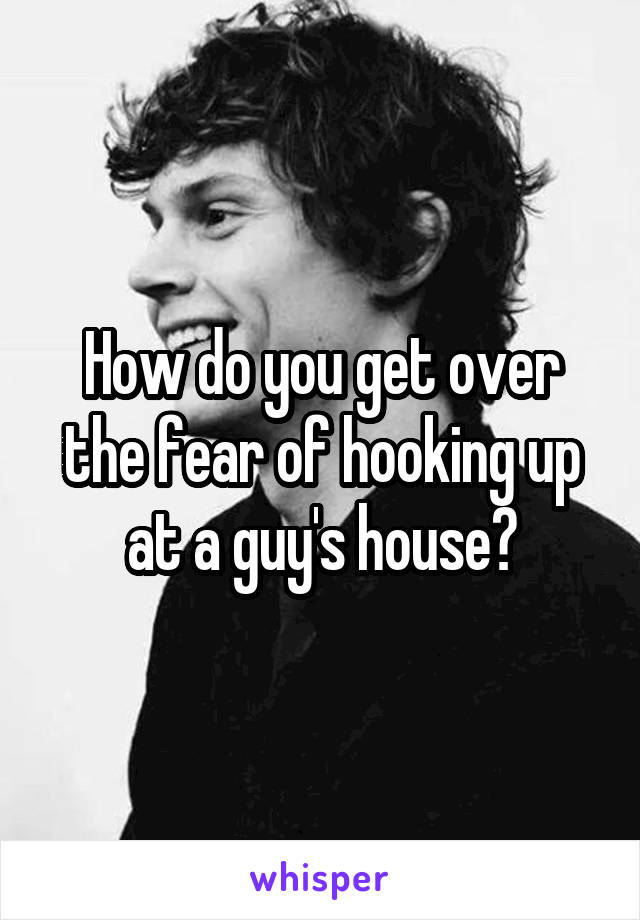 How do you get over the fear of hooking up at a guy's house?