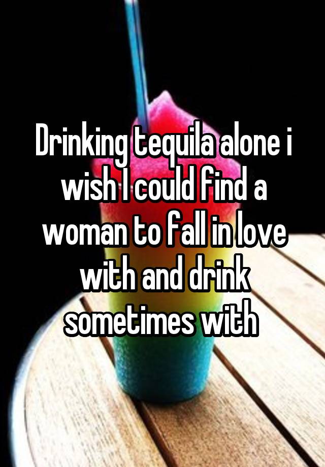 Drinking tequila alone i wish I could find a woman to fall in love with and drink sometimes with 