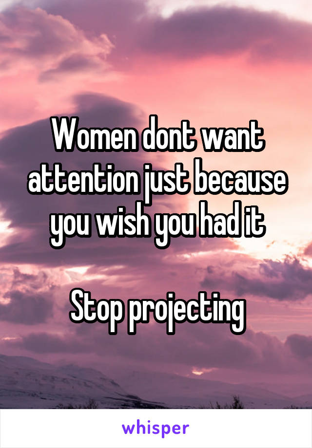 Women dont want attention just because you wish you had it

Stop projecting