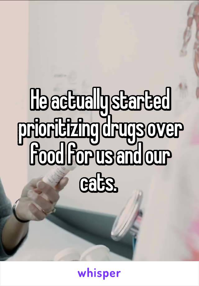 He actually started prioritizing drugs over food for us and our cats. 