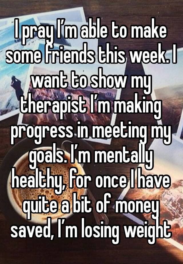 I pray I’m able to make some friends this week. I want to show my therapist I’m making progress in meeting my goals. I’m mentally healthy, for once I have quite a bit of money saved, I’m losing weight