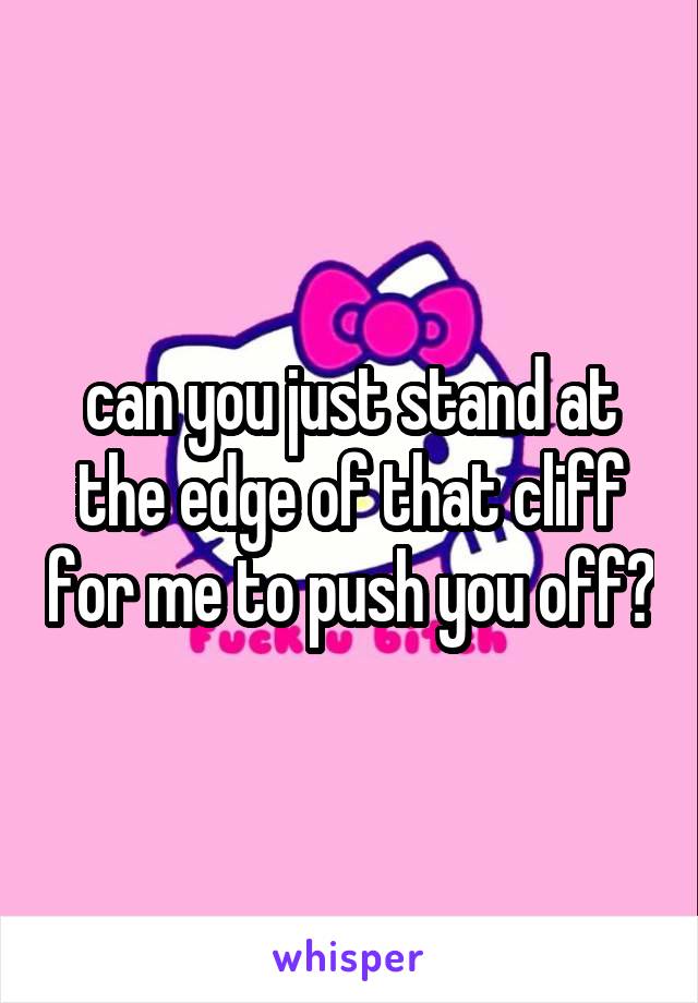 can you just stand at the edge of that cliff for me to push you off?