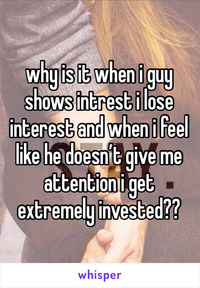 why is it when i guy shows intrest i lose interest and when i feel like he doesn’t give me attention i get extremely invested??