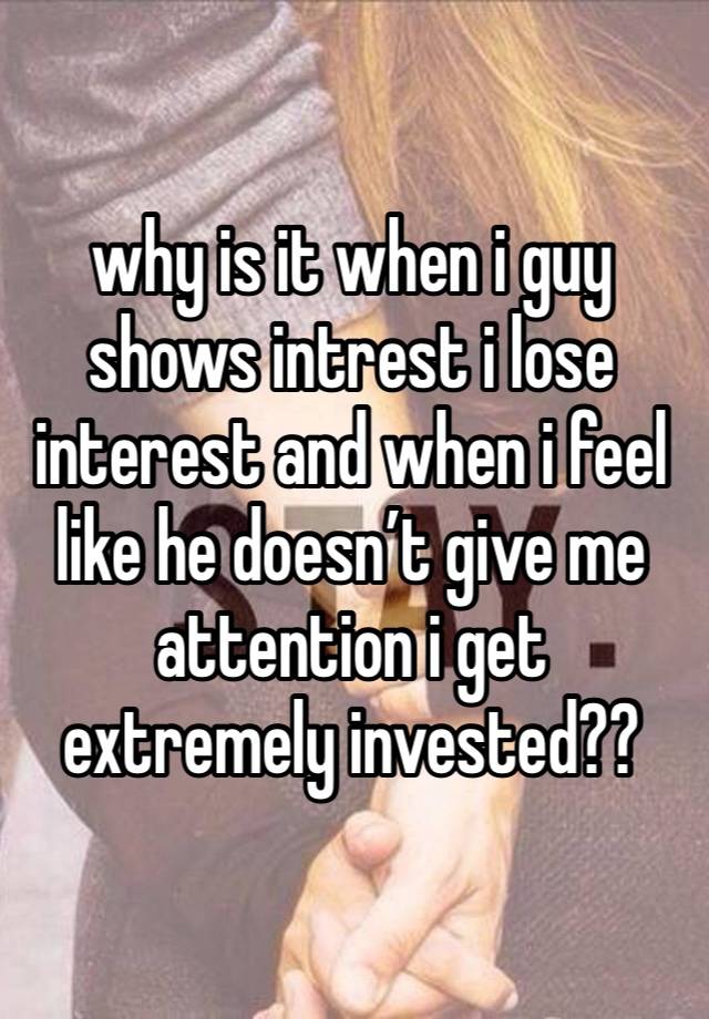 why is it when i guy shows intrest i lose interest and when i feel like he doesn’t give me attention i get extremely invested??