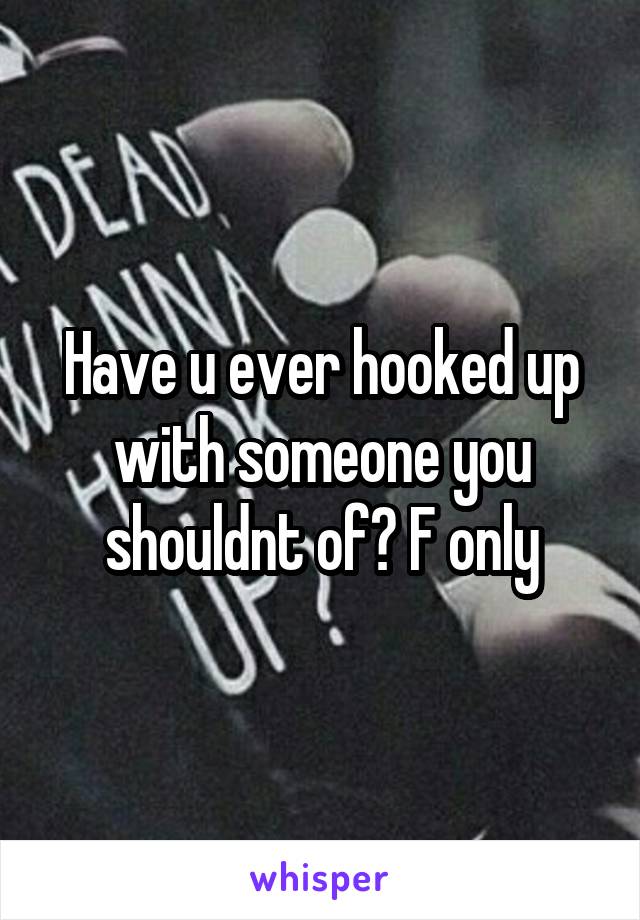 Have u ever hooked up with someone you shouldnt of? F only