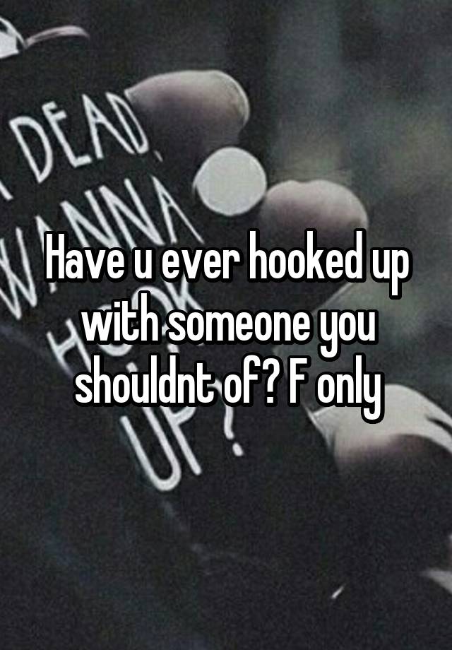 Have u ever hooked up with someone you shouldnt of? F only