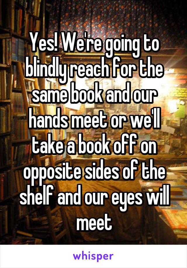 Yes! We're going to blindly reach for the same book and our hands meet or we'll take a book off on opposite sides of the shelf and our eyes will meet