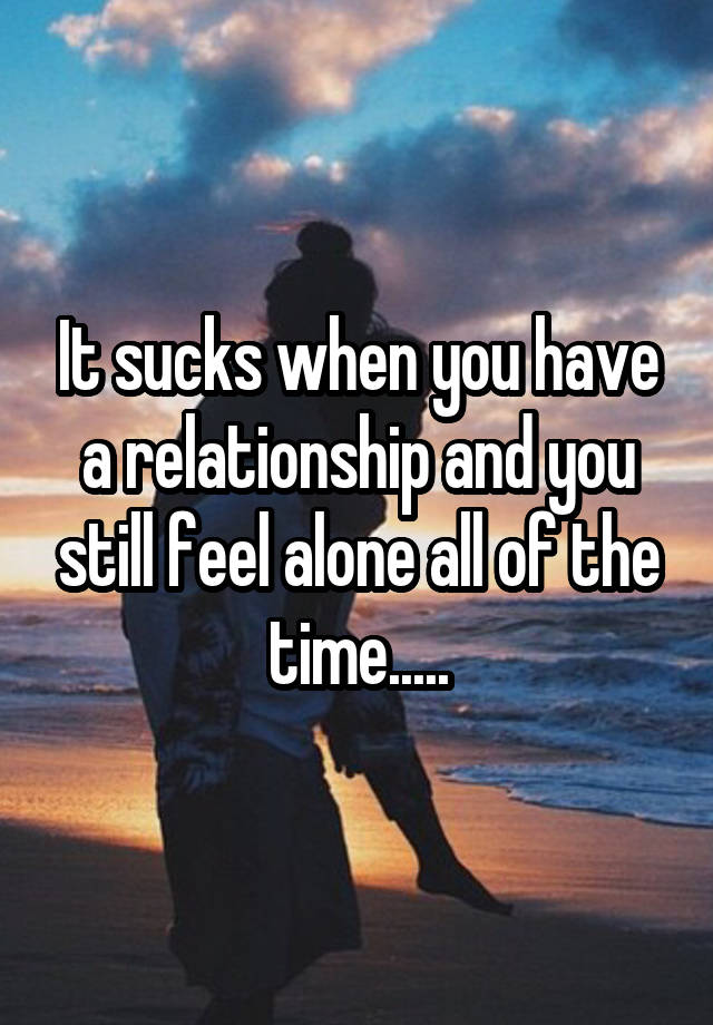 It sucks when you have a relationship and you still feel alone all of the time.....