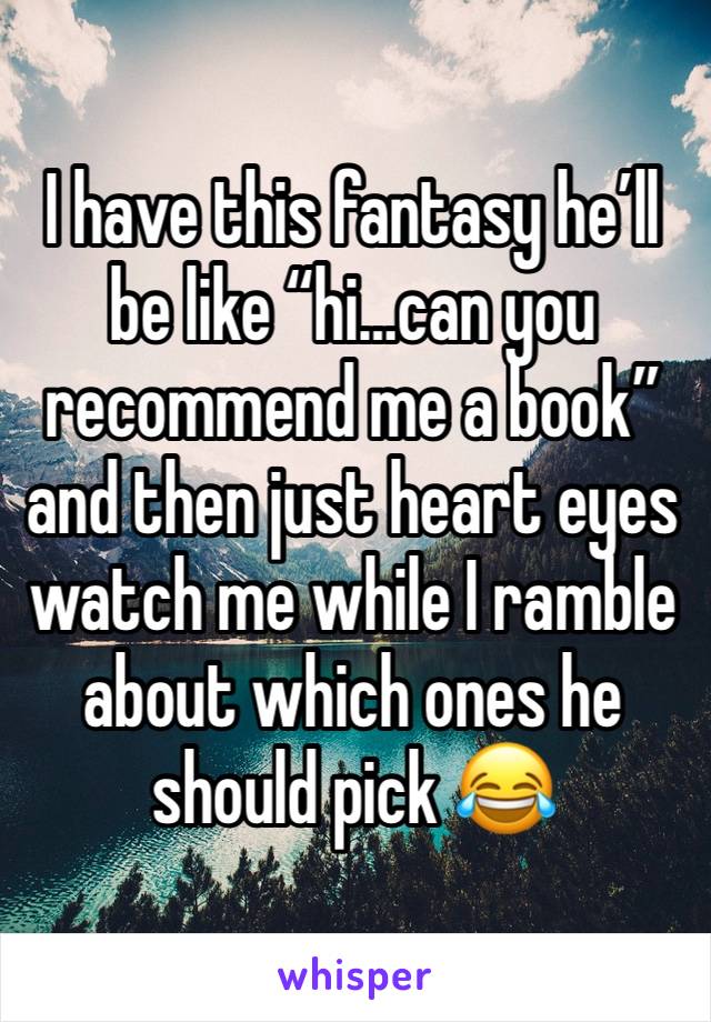 I have this fantasy he’ll be like “hi…can you recommend me a book” and then just heart eyes watch me while I ramble about which ones he should pick 😂