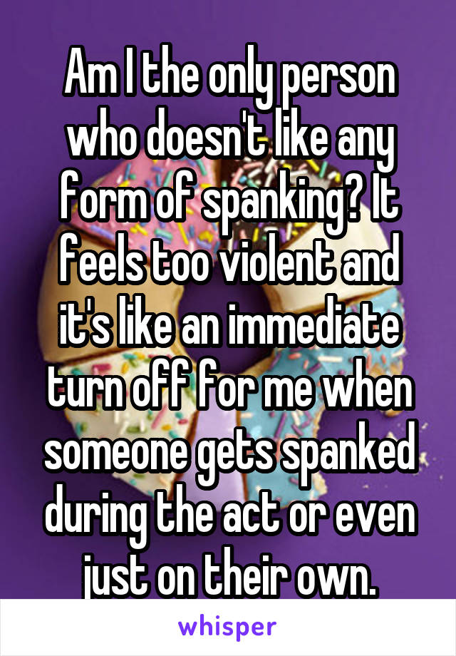 Am I the only person who doesn't like any form of spanking? It feels too violent and it's like an immediate turn off for me when someone gets spanked during the act or even just on their own.