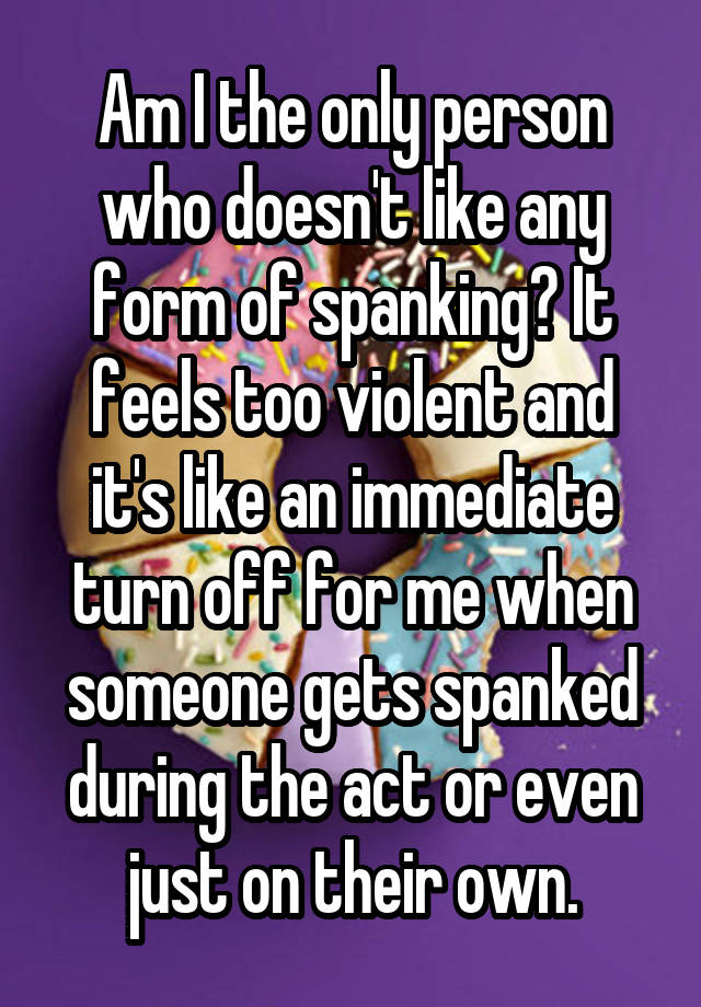 Am I the only person who doesn't like any form of spanking? It feels too violent and it's like an immediate turn off for me when someone gets spanked during the act or even just on their own.