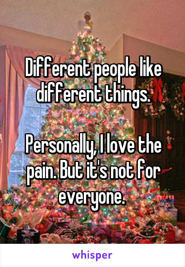 Different people like different things.

Personally, I love the pain. But it's not for everyone. 