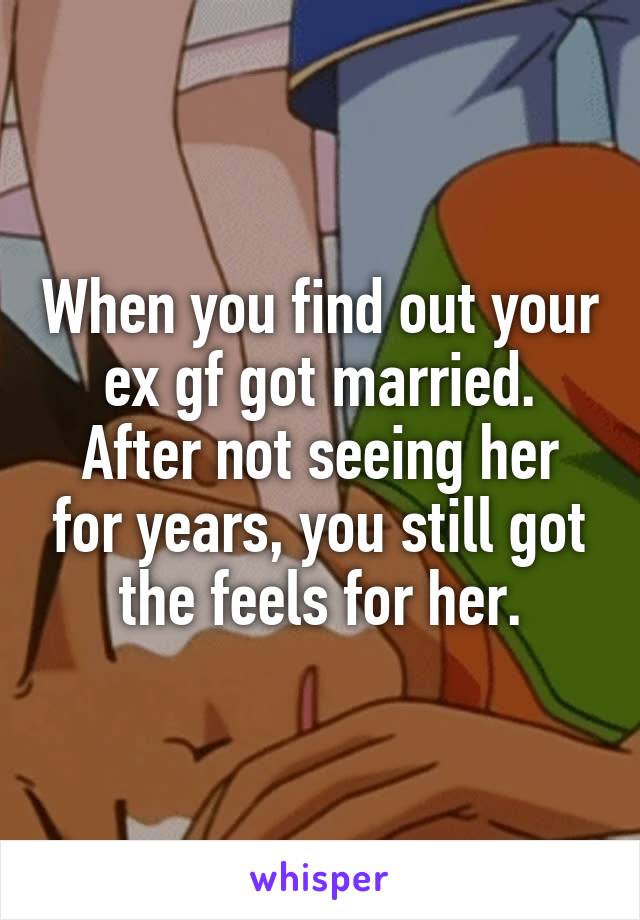 When you find out your ex gf got married.
After not seeing her for years, you still got the feels for her.