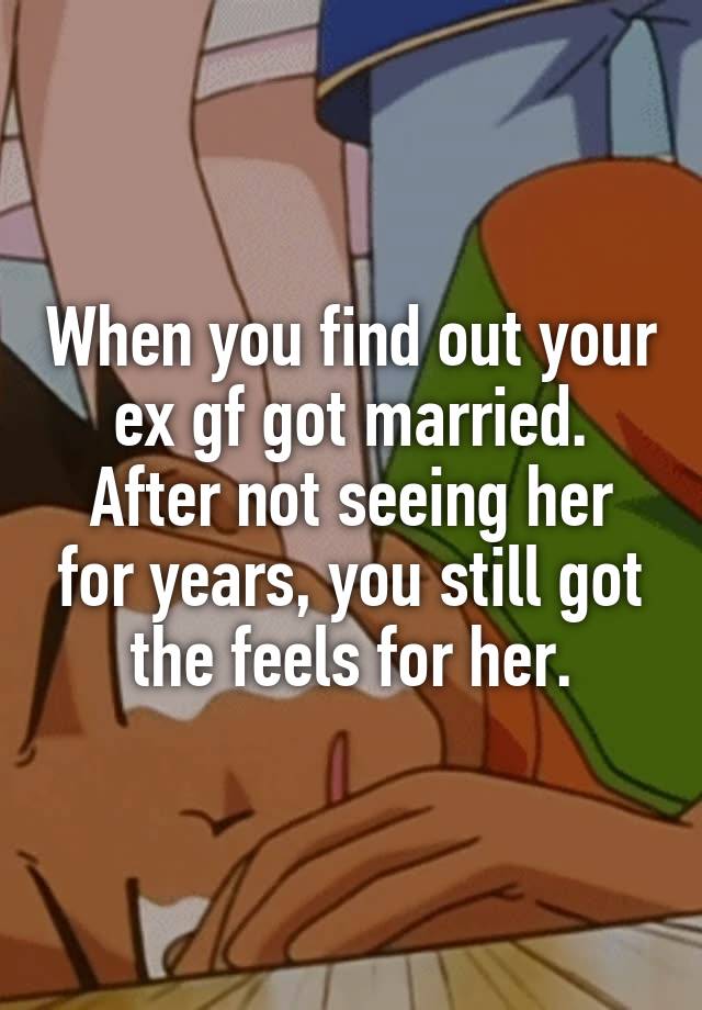 When you find out your ex gf got married.
After not seeing her for years, you still got the feels for her.