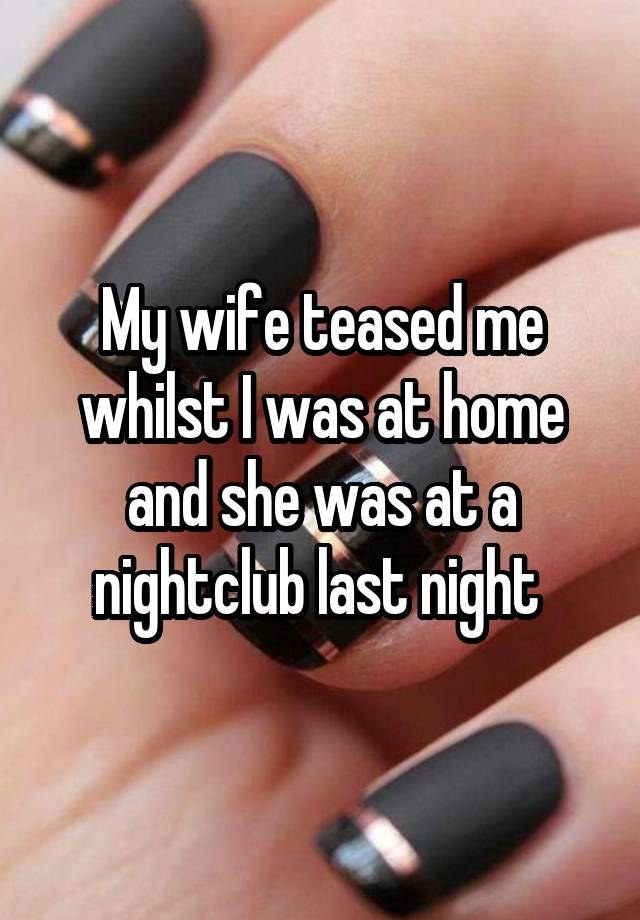 My wife teased me whilst I was at home and she was at a nightclub last night 