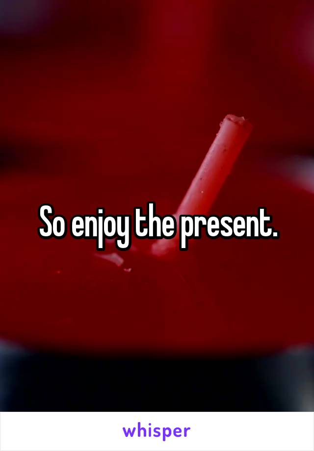 So enjoy the present.