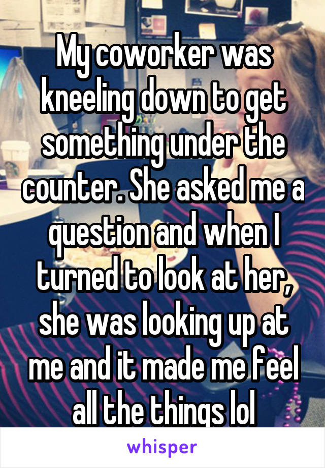 My coworker was kneeling down to get something under the counter. She asked me a question and when I turned to look at her, she was looking up at me and it made me feel all the things lol