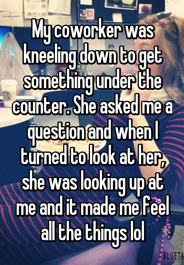 My coworker was kneeling down to get something under the counter. She asked me a question and when I turned to look at her, she was looking up at me and it made me feel all the things lol