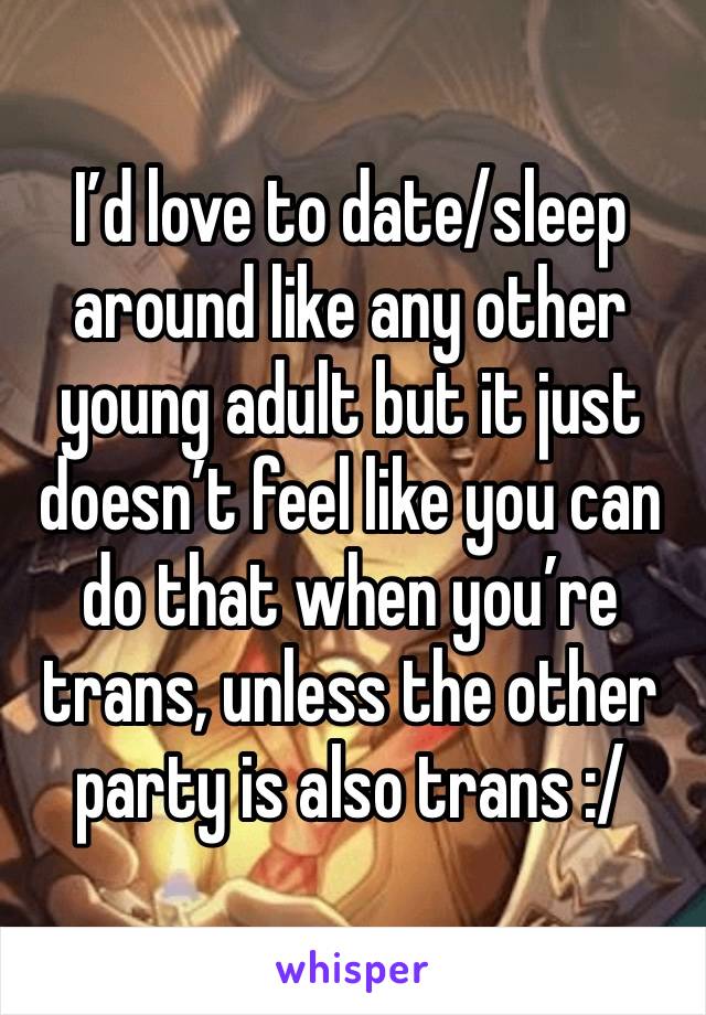 I’d love to date/sleep around like any other young adult but it just doesn’t feel like you can do that when you’re trans, unless the other party is also trans :/