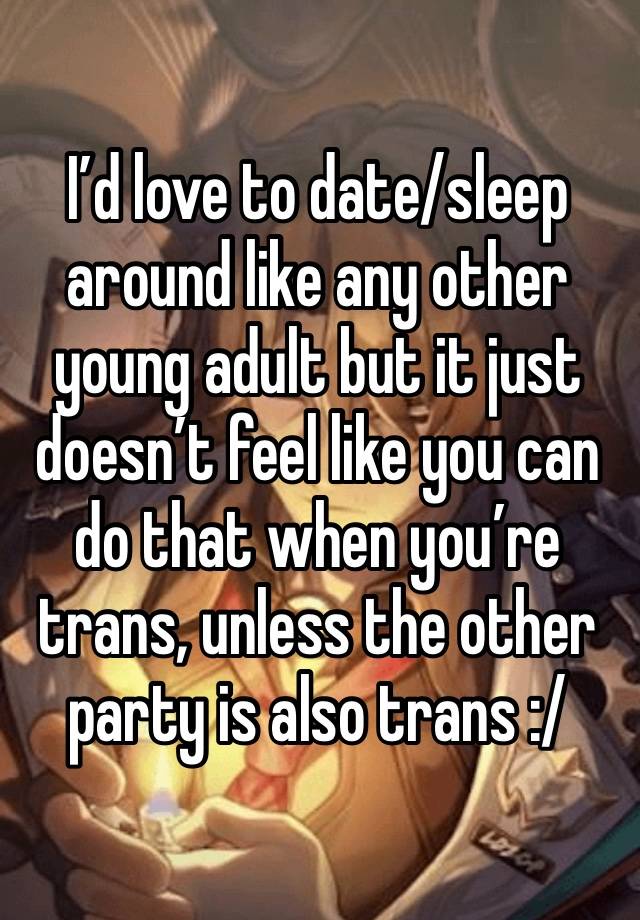 I’d love to date/sleep around like any other young adult but it just doesn’t feel like you can do that when you’re trans, unless the other party is also trans :/