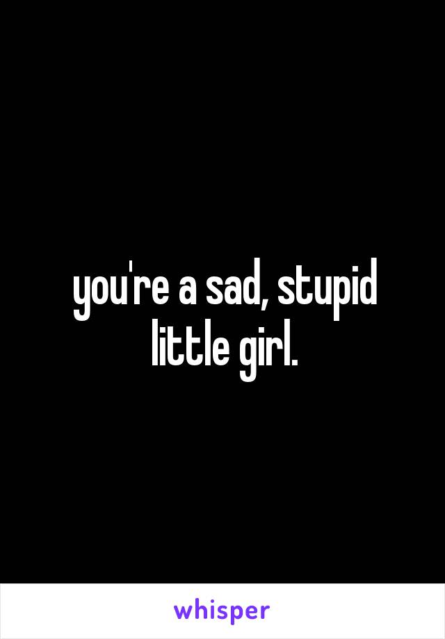 you're a sad, stupid little girl.