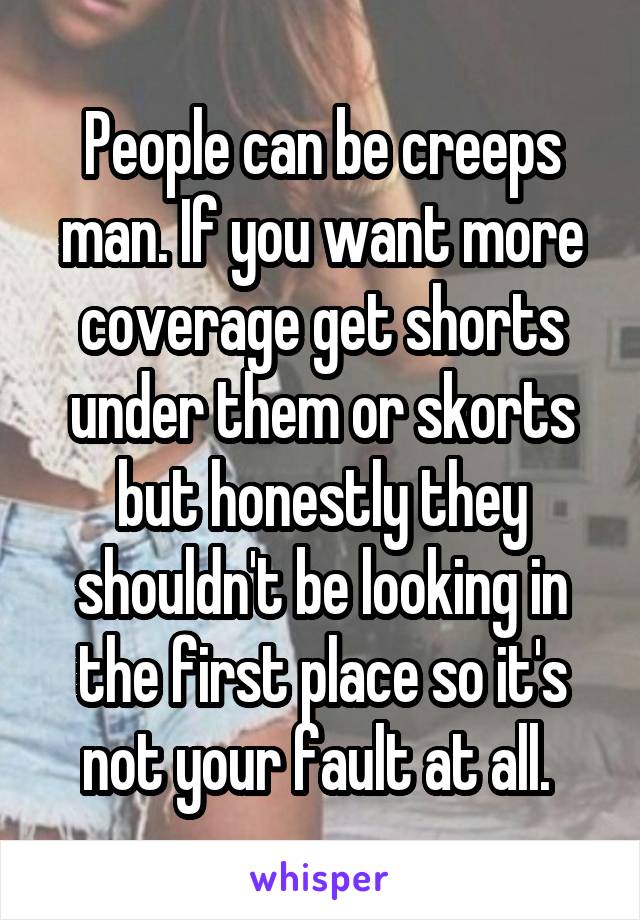 People can be creeps man. If you want more coverage get shorts under them or skorts but honestly they shouldn't be looking in the first place so it's not your fault at all. 