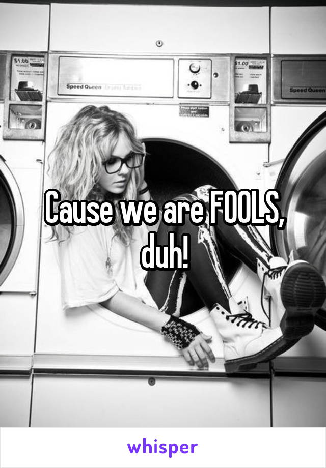 Cause we are FOOLS, duh!