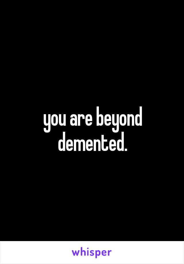 you are beyond demented.