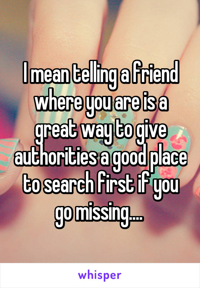 I mean telling a friend where you are is a great way to give authorities a good place to search first if you go missing.... 